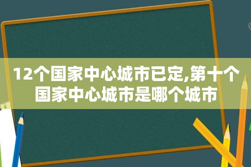 12个国家中心城市已定,第十个国家中心城市是哪个城市