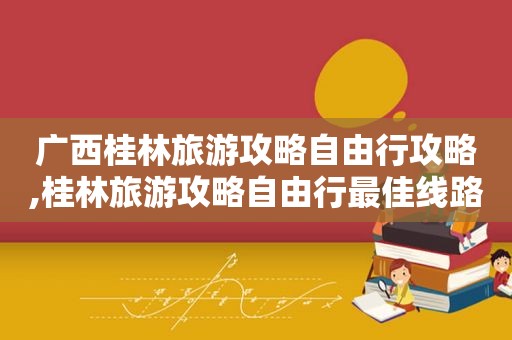 广西桂林旅游攻略自由行攻略,桂林旅游攻略自由行最佳线路