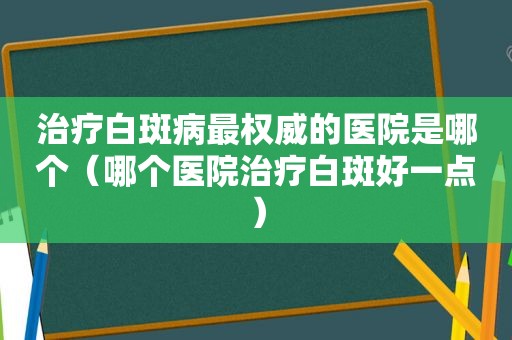 治疗白斑病最权威的医院是哪个（哪个医院治疗白斑好一点）