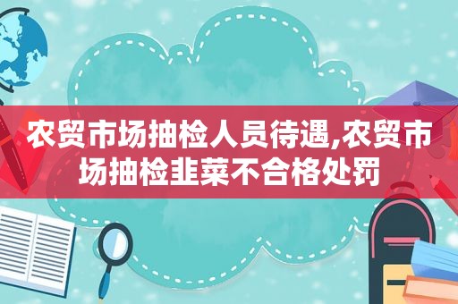 农贸市场抽检人员待遇,农贸市场抽检韭菜不合格处罚