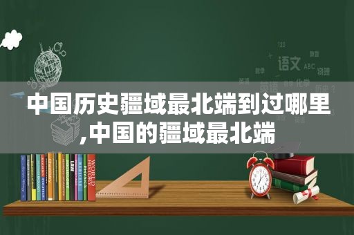 中国历史疆域最北端到过哪里,中国的疆域最北端