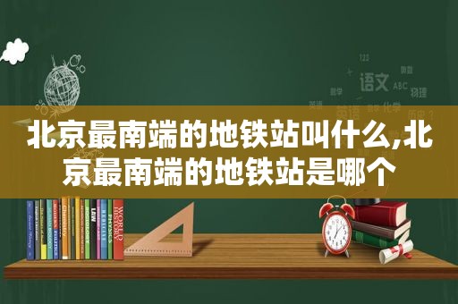 北京最南端的地铁站叫什么,北京最南端的地铁站是哪个