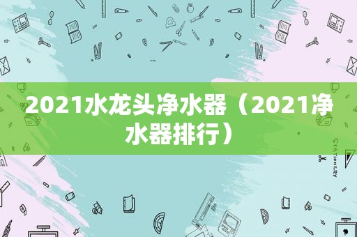 2021水龙头净水器（2021净水器排行）