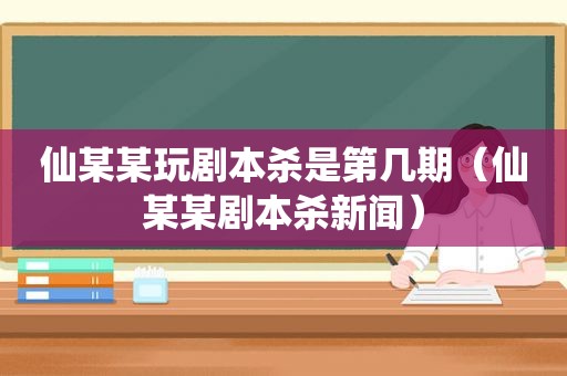 仙某某玩剧本杀是第几期（仙某某剧本杀新闻）