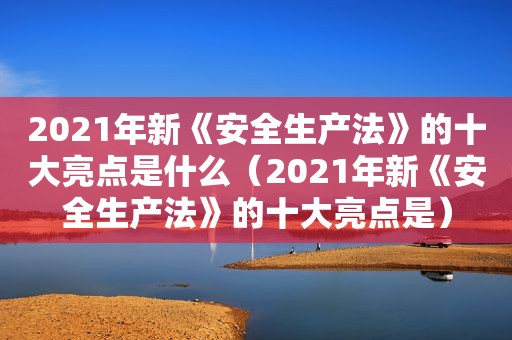 2021年新《安全生产法》的十大亮点是什么（2021年新《安全生产法》的十大亮点是）