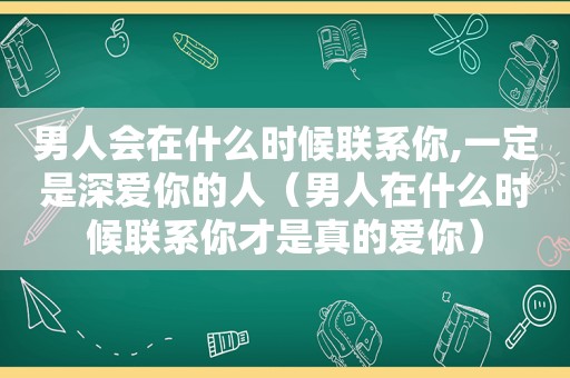 男人会在什么时候联系你,一定是深爱你的人（男人在什么时候联系你才是真的爱你）