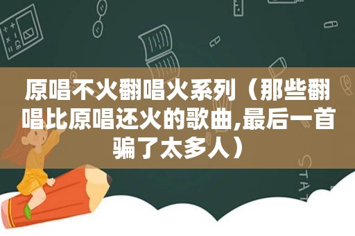 原唱不火翻唱火系列（那些翻唱比原唱还火的歌曲,最后一首骗了太多人）