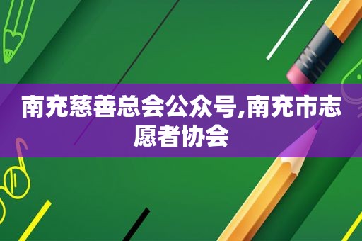 南充慈善总会公众号,南充市志愿者协会