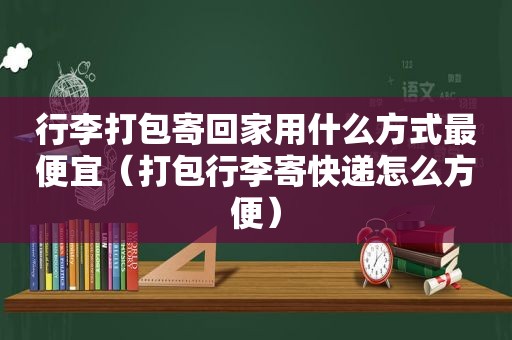 行李打包寄回家用什么方式最便宜（打包行李寄快递怎么方便）