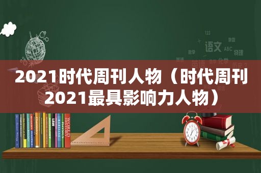 2021时代周刊人物（时代周刊2021最具影响力人物）