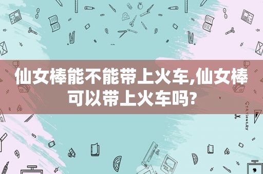 仙女棒能不能带上火车,仙女棒可以带上火车吗?