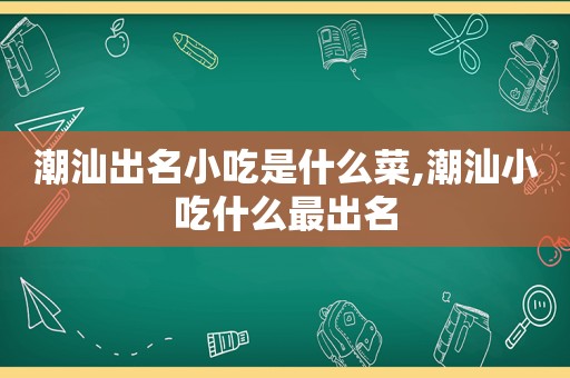 潮汕出名小吃是什么菜,潮汕小吃什么最出名