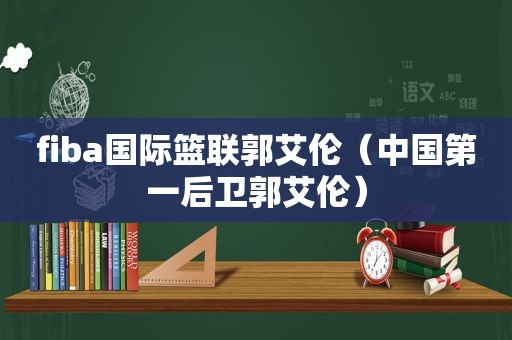 fiba国际篮联郭艾伦（中国第一后卫郭艾伦）