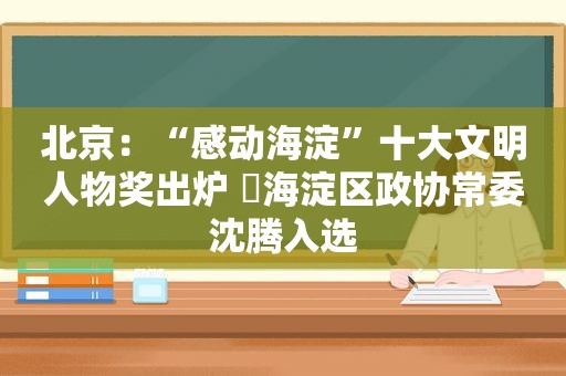 北京：“感动海淀”十大文明人物奖出炉 ​海淀区政协常委沈腾入选