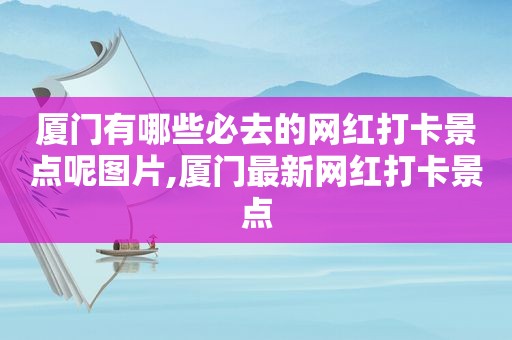 厦门有哪些必去的网红打卡景点呢图片,厦门最新网红打卡景点