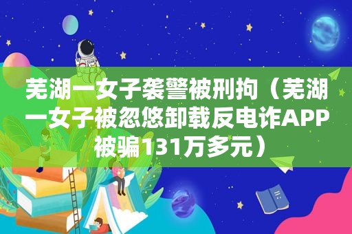 芜湖一女子袭警被刑拘（芜湖一女子被忽悠卸载反电诈APP 被骗131万多元）