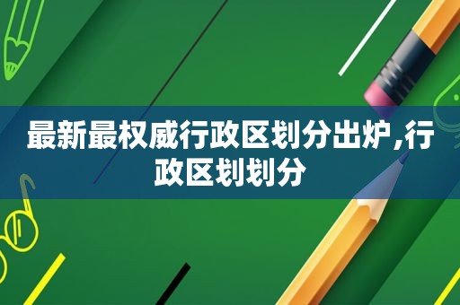 最新最权威行政区划分出炉,行政区划划分