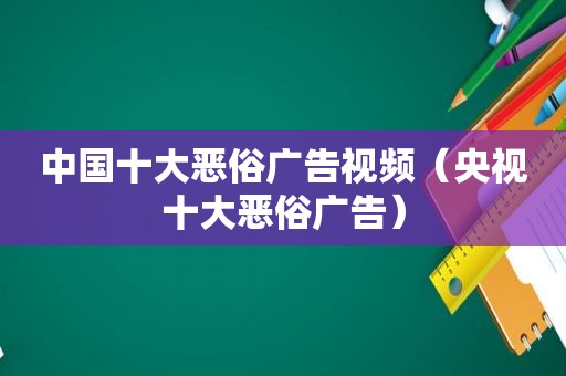 中国十大恶俗广告视频（央视十大恶俗广告）