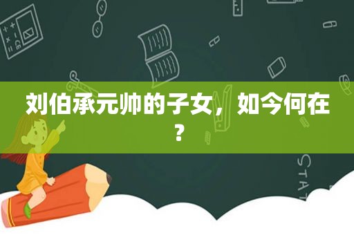 刘伯承元帅的子女，如今何在？