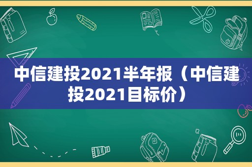 中信建投2021半年报（中信建投2021目标价）