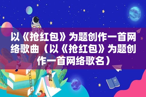 以《抢红包》为题创作一首网络歌曲（以《抢红包》为题创作一首网络歌名）