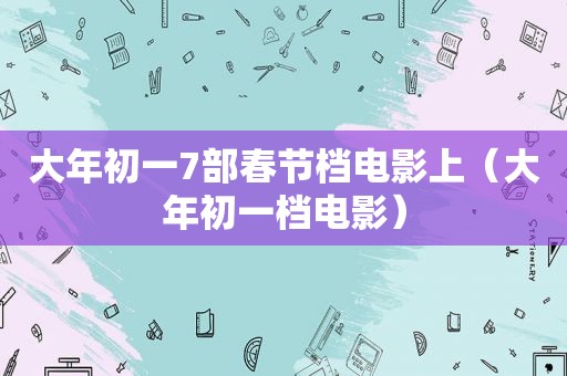 大年初一7部春节档电影上（大年初一档电影）