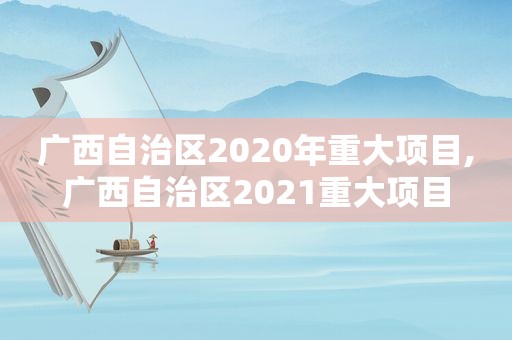 广西自治区2020年重大项目,广西自治区2021重大项目