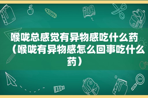 喉咙总感觉有异物感吃什么药（喉咙有异物感怎么回事吃什么药）