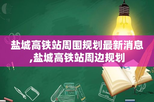 盐城高铁站周围规划最新消息,盐城高铁站周边规划