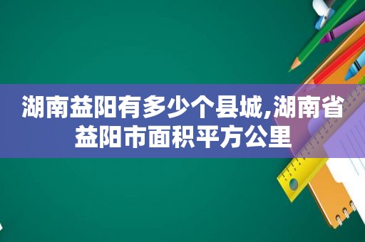 湖南益阳有多少个县城,湖南省益阳市面积平方公里