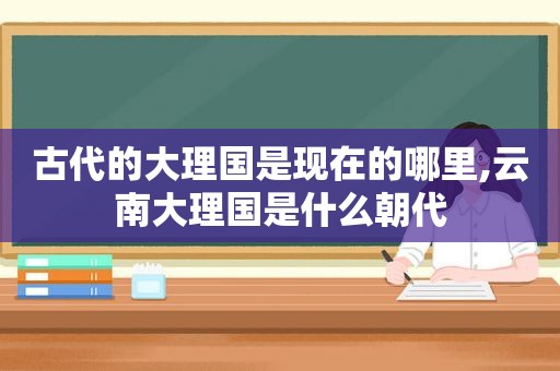 古代的大理国是现在的哪里,云南大理国是什么朝代