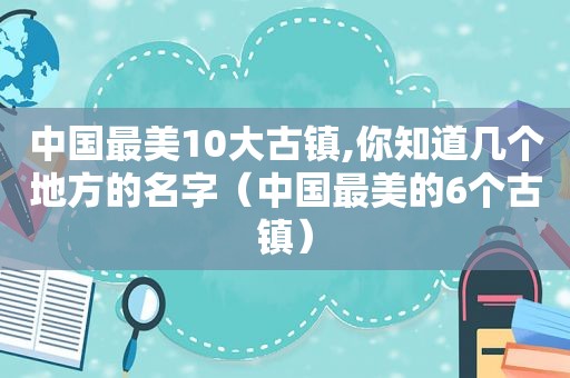 中国最美10大古镇,你知道几个地方的名字（中国最美的6个古镇）