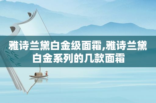 雅诗兰黛白金级面霜,雅诗兰黛白金系列的几款面霜