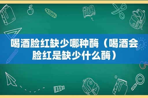 喝酒脸红缺少哪种酶（喝酒会脸红是缺少什么酶）