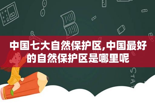 中国七大自然保护区,中国最好的自然保护区是哪里呢