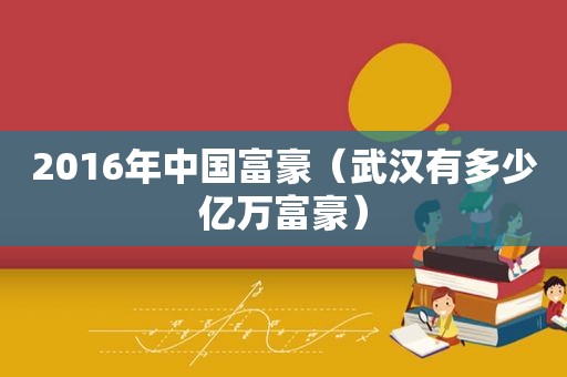 2016年中国富豪（武汉有多少亿万富豪）