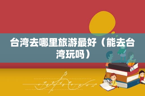 台湾去哪里旅游最好（能去台湾玩吗）