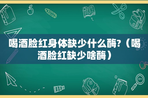 喝酒脸红身体缺少什么酶?（喝酒脸红缺少啥酶）