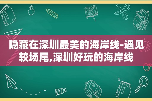 隐藏在深圳最美的海岸线-遇见较场尾,深圳好玩的海岸线