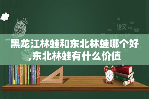 黑龙江林蛙和东北林蛙哪个好,东北林蛙有什么价值