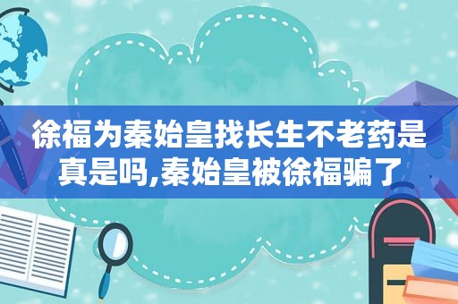 徐福为秦始皇找长生不老药是真是吗,秦始皇被徐福骗了