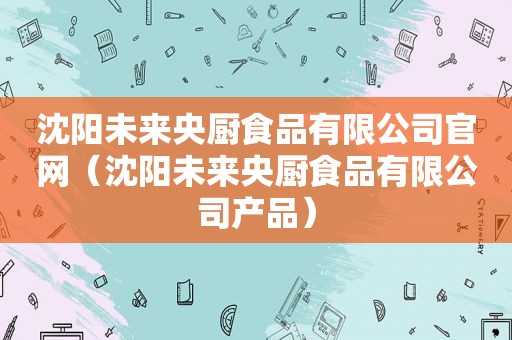 沈阳未来央厨食品有限公司官网（沈阳未来央厨食品有限公司产品）