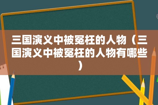 三国演义中被冤枉的人物（三国演义中被冤枉的人物有哪些）