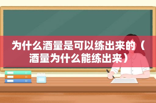 为什么酒量是可以练出来的（酒量为什么能练出来）