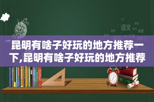 昆明有啥子好玩的地方推荐一下,昆明有啥子好玩的地方推荐