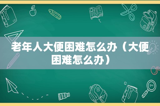 老年人大便困难怎么办（大便困难怎么办）