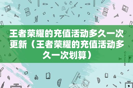 王者荣耀的充值活动多久一次更新（王者荣耀的充值活动多久一次划算）