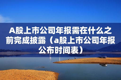 A股上市公司年报需在什么之前完成披露（a股上市公司年报公布时间表）