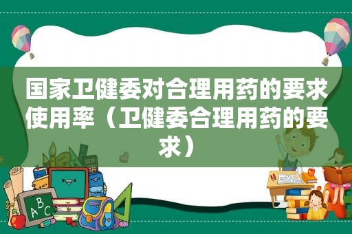 国家卫健委对合理用药的要求使用率（卫健委合理用药的要求）