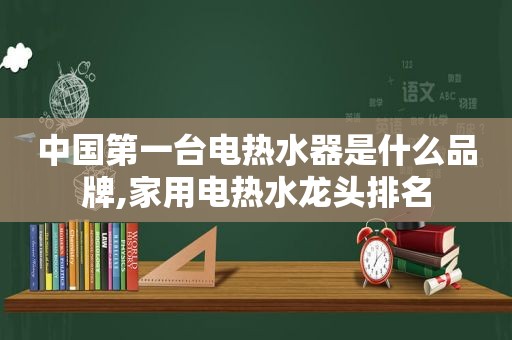 中国第一台电热水器是什么品牌,家用电热水龙头排名